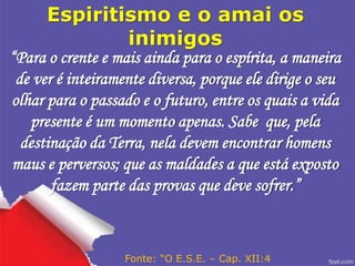 Espiritismo e o amai os
inimigos
“Para o crente e mais ainda para o espírita, a maneira
de ver é inteiramente diversa, porque ele dirige o seu
olhar para o passado e o futuro, entre os quais a vida
presente é um momento apenas. Sabe que, pela
destinação da Terra, nela devem encontrar homens
maus e perversos; que as maldades a que está exposto
fazem parte das provas que deve sofrer.”
Fonte: “O E.S.E. – Cap. XII:4
 