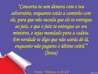 “Concerta-te sem demora com o teu
adversário, enquanto estás a caminho com
ele, para que não suceda que ele te entregue
ao juiz, e que o juiz te entregue ao seu
ministro, e sejas mandado para a cadeia.
Em verdade te digo que não sairás de lá,
enquanto não pagares o último ceitil.”
(Jesus)
Fonte: “Mateus, V:25-26”
 
