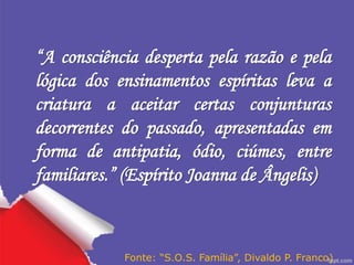 “A consciência desperta pela razão e pela
lógica dos ensinamentos espíritas leva a
criatura a aceitar certas conjunturas
decorrentes do passado, apresentadas em
forma de antipatia, ódio, ciúmes, entre
familiares.” (Espírito Joanna de Ângelis)
Fonte: “S.O.S. Família”, Divaldo P. Franco)
 