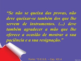 “Se não se queixa das provas, não
deve queixar-se também dos que lhe
servem de instrumentos. (...) deve
também agradecer a mão que lhe
oferece a ocasião de mostrar a sua
paciência e a sua resignação.”
Fonte: “O E.S.E. – Cap. XII:4
 