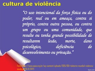 cultura de violência
“O uso intencional da força física ou do
poder, real ou em ameaça, contra si
próprio, contra outra pessoa, ou contra
um grupo ou uma comunidade, que
resulte ou tenha grande possibilidade de
resultarem lesão, morte, dano
psicológico, deficiência de
desenvolvimento ou privação.”
Fonte: http://www.opas.org.br/wp-content/uploads/2015/09/relatorio-mundial-violencia-
saude.pdf(16.01.2017)
 
