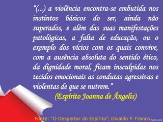 “(...) a violência encontra-se embutida nos
instintos básicos do ser, ainda não
superados, e além das suas manifestações
patológicas, a falta de educação, ou o
exemplo dos vícios com os quais convive,
com a ausência absoluta do sentido ético,
da dignidade moral, ficam insculpidas nos
tecidos emocionais as condutas agressivas e
violentas de que se nutrem.”
(Espírito Joanna de Ângelis)
Fonte: “O Despertar do Espírito”, Divaldo P. Franco
 