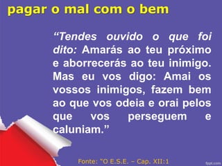 pagar o mal com o bem
“Tendes ouvido o que foi
dito: Amarás ao teu próximo
e aborrecerás ao teu inimigo.
Mas eu vos digo: Amai os
vossos inimigos, fazem bem
ao que vos odeia e orai pelos
que vos perseguem e
caluniam.”
Fonte: “O E.S.E. – Cap. XII:1
 