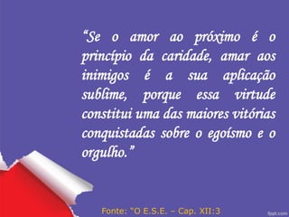 “Se o amor ao próximo é o
princípio da caridade, amar aos
inimigos é a sua aplicação
sublime, porque essa virtude
constitui uma das maiores vitórias
conquistadas sobre o egoísmo e o
orgulho.”
Fonte: “O E.S.E. – Cap. XII:3
 
