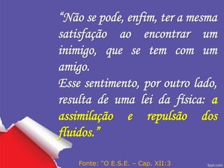 “Não se pode, enfim, ter a mesma
satisfação ao encontrar um
inimigo, que se tem com um
amigo.
Esse sentimento, por outro lado,
resulta de uma lei da física: a
assimilação e repulsão dos
fluidos.”
Fonte: “O E.S.E. – Cap. XII:3
 