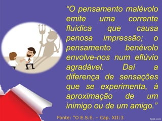 “O pensamento malévolo
emite uma corrente
fluídica que causa
penosa impressão; o
pensamento benévolo
envolve-nos num eflúvio
agradável. Daí a
diferença de sensações
que se experimenta, à
aproximação de um
inimigo ou de um amigo.”
Fonte: “O E.S.E. – Cap. XII:3
 