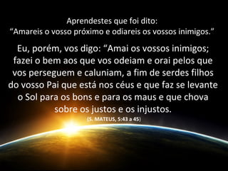 Aprendestes que foi dito:
“Amareis o vosso próximo e odiareis os vossos inimigos.”
Eu, porém, vos digo: “Amai os vossos inimigos;
fazei o bem aos que vos odeiam e orai pelos que
vos perseguem e caluniam, a fim de serdes filhos
do vosso Pai que está nos céus e que faz se levante
o Sol para os bons e para os maus e que chova
sobre os justos e os injustos.
(S. MATEUS, 5:43 a 45)
 
