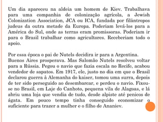 Um dia apareceu na aldeia um homem de Kiev. Trabalhava
para uma companhia de colonização agrícola, a Jewish
Colonization Association, JCA ou ICA, fundada por filântropos
judeus da outra metade da Europa. Poderiam levá-los para a
América do Sul, onde as terras eram promissoras. Poderiam ir
para o Brasil trabalhar como agricultores. Receberiam todo o
apoio.
Por essa época o pai de Nutels decidira ir para a Argentina.
Buenos Aires prosperava. Mas Salomão Nutels resolveu voltar
para a Rússia. Pegou o navio que fazia escala no Recife, acabou
vendedor de sapatos. Em 1917, ele, justo no dia em que o Brasil
declarou guerra à Alemanha do kaiser, tomou uma surra, depois
de ter sido perseguido ao desembarcar, e perdeu o navio. Fixou-
se no Brasil, em Laje do Canhoto, pequena vila de Alagoas, e lá
abriu uma loja que vendia de tudo, desde alpiste até penicos de
ágata. Em pouco tempo tinha conseguido economizar o
suficiente para trazer a mulher e o filho de Ananiev.
 