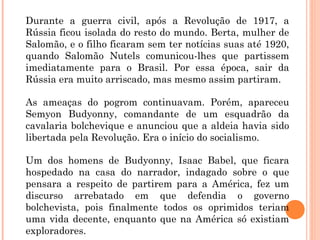 Durante a guerra civil, após a Revolução de 1917, a
Rússia ficou isolada do resto do mundo. Berta, mulher de
Salomão, e o filho ficaram sem ter notícias suas até 1920,
quando Salomão Nutels comunicou-lhes que partissem
imediatamente para o Brasil. Por essa época, sair da
Rússia era muito arriscado, mas mesmo assim partiram.
As ameaças do pogrom continuavam. Porém, apareceu
Semyon Budyonny, comandante de um esquadrão da
cavalaria bolchevique e anunciou que a aldeia havia sido
libertada pela Revolução. Era o início do socialismo.
Um dos homens de Budyonny, Isaac Babel, que ficara
hospedado na casa do narrador, indagado sobre o que
pensara a respeito de partirem para a América, fez um
discurso arrebatado em que defendia o governo
bolchevista, pois finalmente todos os oprimidos teriam
uma vida decente, enquanto que na América só existiam
exploradores.
 