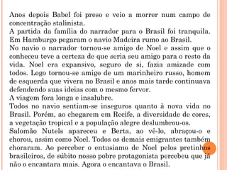 Anos depois Babel foi preso e veio a morrer num campo de
concentração stalinista.
A partida da família do narrador para o Brasil foi tranquila.
Em Hamburgo pegaram o navio Madeira rumo ao Brasil.
No navio o narrador tornou-se amigo de Noel e assim que o
conheceu teve a certeza de que seria seu amigo para o resto da
vida. Noel era expansivo, seguro de si, fazia amizade com
todos. Logo tornou-se amigo de um marinheiro russo, homem
de esquerda que vivera no Brasil e anos mais tarde continuava
defendendo suas ideias com o mesmo fervor.
A viagem fora longa e insalubre.
Todos no navio sentiam-se inseguros quanto à nova vida no
Brasil. Porém, ao chegarem em Recife, a diversidade de cores,
a vegetação tropical e a população alegre deslumbrou-os.
Salomão Nutels apareceu e Berta, ao vê-lo, abraçou-o e
chorou, assim como Noel. Todos os demais emigrantes também
choraram. Ao perceber o entusiamo de Noel pelos pretinhos
brasileiros, de súbito nosso pobre protagonista percebeu que já
não o encantara mais. Agora o encantava o Brasil.
 