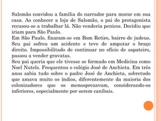 Salomão convidou a família do narrador para morar em sua
casa. Ao conhecer a loja de Salomão, o pai do protagonista
recusou-se a trabalhar lá. Não venderia penicos. Decidiu que
iriam para São Paulo.
Em São Paulo, fixaram-se em Bom Retiro, bairro de judeus.
Seu pai sofreu um acidente e teve de amputar o braço
direito. Impossibilitado de continuar no ofício de sapateiro,
passou a vender gravatas.
Seu pai queria que ele tivesse se formado em Medicina como
Noel Nutels. Frequentou o colégio José de Anchieta. Em três
anos sabia tudo sobre o padre José de Anchieta, sobretudo
que amava muito os índios, diferentemente da maioria dos
colonizadores que os menosprezavam, considerando-os
inferiores, especialmente por serem canibais.
 