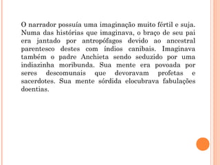 O narrador possuía uma imaginação muito fértil e suja.
Numa das histórias que imaginava, o braço de seu pai
era jantado por antropófagos devido ao ancestral
parentesco destes com índios canibais. Imaginava
também o padre Anchieta sendo seduzido por uma
indiazinha moribunda. Sua mente era povoada por
seres descomunais que devoravam profetas e
sacerdotes. Sua mente sórdida elocubrava fabulações
doentias.
 