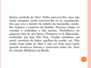 Sentia saudade de Noel. Podia escrever-lhe, mas não
tinha coragem, então escrevia-lhe só na imaginação.
Seu pai veio a falecer de infarto do miocárdio, sendo-
lhe imposto o sustento da família. Precisou largar os
estudos e trabalhar o dia inteiro. Trabalhava na
pequena loja do seu Isaac. Chamava-se A Majestade,
conhecida por loja Não Tem. Vendia miudezas em
geral: carretéis de linha, agulhas de crochê, etc. Não
soube mais nada de Noel a não ser bem mais tarde
quando tornou-se famoso e escreviam sobre ele. Noel
foi estudar Medicina em Recife.
 