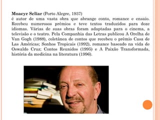 Moacyr Scliar (Porto Alegre, 1937)
é autor de uma vasta obra que abrange conto, romance e ensaio.
Recebeu numerosos prêmios e teve textos traduzidos para doze
idiomas. Várias de suas obras foram adaptadas para o cinema, a
televisão e o teatro. Pela Companhia das Letras publicou A Orelha de
Van Gogh (1988), coletânea de contos que recebeu o prêmio Casa de
Las Américas; Sonhos Tropicais (1992), romance baseado na vida de
Oswaldo Cruz; Contos Reunidos (1995) e A Paixão Transformada,
história da medicina na literatura (1996).
 