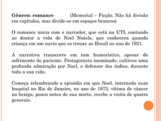 Gênero: romance (Memorial – Ficção. Não há divisão
em capítulos, mas divide-se em espaços brancos)
O romance inicia com o narrador, que está na UTI, contando
ao doutor a vida de Noel Nutels, que conhecera quando
criança em um navio que os trouxe ao Brasil no ano de 1921.
A narrativa transcorre em tom humorístico, apesar do
sofrimento do paciente. Protagonista inominado, cultivou uma
profunda admiração por Noel, o defensor dos índios, durante
toda a sua vida.
Começa relembrando o episódio em que Noel, internado num
hospital no Rio de Janeiro, no ano de 1973, vítima de câncer
na bexiga, pouco antes de sua morte, recebe a visita de quatro
generais.
 