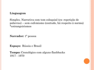 Linguagem
Simples. Narrativa com tom coloquial (ex: repetição de
palavras) – sem eufemismo (contudo, há respeito à norma)
*estrangeirismos
Narrador: 1ª pessoa
Espaço: Rússia e Brasil
Tempo: Cronológico com alguns flashbacks
1917 - 1970
 