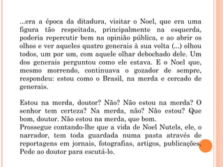 ...era a época da ditadura, visitar o Noel, que era uma
figura tão respeitada, principalmente na esquerda,
poderia repercutir bem na opinião pública, e ao abrir os
olhos e ver aqueles quatro generais à sua volta (...) olhou
todos, um por um, com aquele olhar debochado dele. Um
dos generais perguntou como ele estava. E o Noel que,
mesmo morrendo, continuava o gozador de sempre,
respondeu: estou como o Brasil, na merda e cercado de
generais.
Estou na merda, doutor? Não? Não estou na merda? O
senhor tem certeza? Na merda, não? Não estou? Que
bom, doutor. Não estou na merda, que bom.
Prossegue contando-lhe que a vida de Noel Nutels, ele, o
narrador, tem toda guardada numa pasta através de
reportagens em jornais, fotografias, artigos, publicações.
Pede ao doutor para escutá-lo.
 