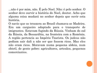 ...não é por mim, não. É pelo Noel. Não: é pelo senhor. O
senhor deve ourvir a história do Noel, doutor. Acho que
alguma coisa mudará no senhor depois que ouvir esta
história.
O navio que os trouxera ao Brasil chamava-se Madeira.
Era um cargueiro adaptado para o transporte de
imigrantes. Estavam fugindo da Rússia. Vinham do sul
da Rússia, da Bessarábia, na fronteira com a Romênia.
A região pertencia ao Império Tzarista. Os judeus não
podiam sair dali a não ser que fossem ricos. Mas eles
não eram ricos. Moravam numa pequena aldeia, num
shtetl, de gente pobre: agricultores, artesãos, pequenos
comerciantes.
 
