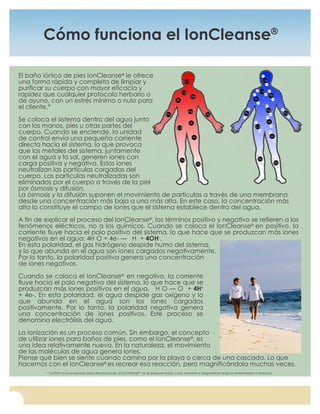 For questions, or to place an order, call (877) 315-8638, or visit us at www.amajordifference.com
4
Cómo funciona el IonCleanse®
El baño iónico de pies IonCleanse®
le ofrece
una forma rápida y completa de limpiar y
purificar su cuerpo con mayor eficacia y
rapidez que cualquier protocolo herbario o
de ayuno, con un estrés mínimo o nulo para
el cliente.*
Se coloca el sistema dentro del agua junto
con las manos, pies u otras partes del
cuerpo. Cuando se enciende, la unidad
de control envía una pequeña corriente
directa hacia el sistema, lo que provoca
que los metales del sistema, juntamente
con el agua y la sal, generen iones con
carga positiva y negativa. Estos iones
neutralizan las partículas cargadas del
cuerpo. Las partículas neutralizadas son
eliminadas por el cuerpo a través de la piel
por ósmosis y difusión.
La ósmosis y la difusión suponen el movimiento de partículas a través de una membrana
desde una concentración más baja a una más alta. En este caso, la concentración más
alta la constituye el campo de iones que el sistema establece dentro del agua.
A fin de explicar el proceso del IonCleanse®
, los términos positivo y negativo se refieren a los
fenómenos eléctricos, no a los químicos. Cuando se coloca el IonCleanse®
en positivo, la
corriente fluye hacia el polo positivo del sistema, lo que hace que se produzcan más iones
negativos en el agua: 4H O + 4e- — H + 4OH-
.
En esta polaridad, el gas hidrógeno despide humo del sistema,
y lo que abunda en el agua son iones cargados negativamente.
Por lo tanto, la polaridad positiva genera una concentración
de iones negativos.
Cuando se coloca el IonCleanse®
en negativo, la corriente
fluye hacia el polo negativo del sistema, lo que hace que se
produzcan más iones positivos en el agua, H O — O + 4H+
+ 4e-. En esta polaridad, el agua despide gas oxígeno y lo
que abunda en el agua son los iones cargados
positivamente. Por lo tanto, la polaridad negativa genera
una concentración de iones positivos. Este proceso se
denomina electrólisis del agua.
La ionización es un proceso común. Sin embargo, el concepto
de utilizar iones para baños de pies, como el IonCleanse®
, es
una idea relativamente nueva. En la naturaleza, el movimiento
de las moléculas de agua genera iones.
Piense qué bien se siente cuando camina por la playa o cerca de una cascada. Lo que
hacemos con el IonCleanse®
es recrear esa reacción, pero magnificándola muchas veces.
* La FDA no ha evaluado estas declaraciones. El IonCleanse®
no se propone tratar, curar, prevenir ni diagnosticar ninguna enfermedad ni dolencia.
 