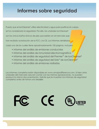 For questions, or to place an order, call (877) 315-8638, or visit us at www.amajordifference.com
8
Informes sobre seguridad
Puesto que el IonCleanse®
utiliza electricidad y agua para purificar el cuerpo,
se ha considerado la seguridad. Por ello, las unidades IonCleanse®
son los únicos baños iónicos de pies que existen en el mercado que
han recibido autorización de la FCC y la CE. Los informes detallados,
cada uno de los cuales tiene aproximadamente 150 páginas, incluyen:
• Informe del análisis de emisiones conducidas
• Informe del análisis de inmunidad electromagnética
• Informe del análisis de seguridad del Premier™
de IonCleanse®
• Informe del análisis de seguridad del Solo™
de IonCleanse®
• Informe del análisis de emisiones radiadas
Los informes completos están disponibles en www.amajordifference.com. Si bien otras
unidades del mercado aducen contar con las mismas aprobaciones, no pueden
producir la misma documentación. Solicite que le muestren los informes de seguridad
completos antes de tomar una decisión.
 