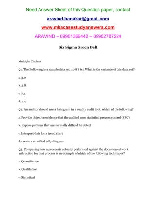 Need Answer Sheet of this Question paper, contact
aravind.banakar@gmail.com
www.mbacasestudyanswers.com
ARAVIND – 09901366442 – 09902787224
Six Sigma Green Belt
Multiple Choices
Q1. The Following is a sample data set. 10 8 8 6 5 What is the variance of this data set?
a. 3.0
b. 3.8
c. 7.3
d. 7.4
Q2. An auditor should use a histogram in a quality audit to do which of the following?
a. Provide objective evidence that the audited uses statistical process control (SPC)
b. Expose patterns that are normally difficult to detect
c. Interpret data for a trend chart
d. create a stratified tally diagram
Q3. Comparing how a process is actually performed against the documented work
instruction for that process is an example of which of the following techniques?
a. Quantitative
b. Qualitative
c. Statistical
 