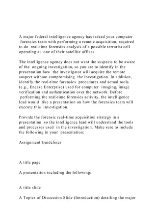 A major federal intelligence agency has tasked your computer
forensics team with performing a remote acquisition, required
to do real-time forensics analysis of a possible terrorist cell
operating at one of their satellite offices.
The intelligence agency does not want the suspects to be aware
of the ongoing investigation, so you are to identify in the
presentation how the investigator will acquire the remote
suspect without compromising the investigation. In addition,
identify the real-time forensics procedures and actual tools
(e.g., Encase Enterprise) used for computer imaging, image
verification and authentication over the network. Before
performing the real-time forensics activity, the intelligence
lead would like a presentation on how the forensics team will
execute this investigation.
Provide the forensic real-time acquisition strategy in a
presentation so the intelligence lead will understand the tools
and processes used in the investigation. Make sure to include
the following in your presentation:
Assignment Guidelines
A title page
A presentation including the following:
A title slide
A Topics of Discussion Slide (Introduction) detailing the major
 