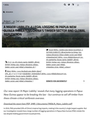 8/6/2018 A MAJOR LIABILITY: Illegal logging in Papua New Guinea threatens China's timber sector and global reputation | Global Witness
https://www.globalwitness.org/en-gb/campaigns/forests/major-liability-illegal-logging-papua-new-guinea-threatens-chinas-timber-sector-and-global-rep… 1/6
Our new report ‘A Major Liability’ reveals that many logging operations in Papua
New Guinea appear to be breaking the law – but continue to sell off timber from
these climate-critical rainforests overseas. 
Download the report here (PDF, 5MB). (/documents/19406/A_Major_Liability.pdf)
In 2016, PNG provided 29% of China’s tropical log imports, making it the country’s single largest supplier. But
our investigation reveals how a large number of logging operations in Papua New Guinea (PNG) violate the
law despite holding government-issued permits.
Report / 30 Jul 2018
A MAJOR LIABILITY: ILLEGAL LOGGING IN PAPUA NEW
GUINEA THREATENS CHINA'S TIMBER SECTOR AND GLOBAL
REPUTATION
As China continues to import huge volumes of timber from Papua New Guinea, its continued failure
to regulate against illegally produced wood is putting its own reputation at risk.
 中文(/en-gb/reports/major-liability-illegal-
logging-papua-new-guinea-threatens-chinas-
timber-sector-and-global-reputation-ch/)
 Tweet (https://twitter.com/intent/tweet?text=A
MAJOR LIABILITY: Illegal logging in Papua New
Guinea threatens China's timber sector and global
reputation&url=https://www.globalwitness.org/en-
gb/campaigns/forests/major-liability-illegal-
logging-papua-new-guinea-threatens-chinas-
timber-sector-and-global-
reputation/&via=global_witness)
 Share (https://www.facebook.com/dialog/share?
app_id=1573433759567938&display=popup&href=https://www.globalwitness.org/en-
gb/campaigns/forests/major-liability-illegal-
logging-papua-new-guinea-threatens-chinas-
timber-sector-and-global-reputation/) DONATE (/EN-GB/DONATE/) 
AJOR_LIABILITY.PDF)
elease_-
 RESOURCES
(/) MENU   
 
