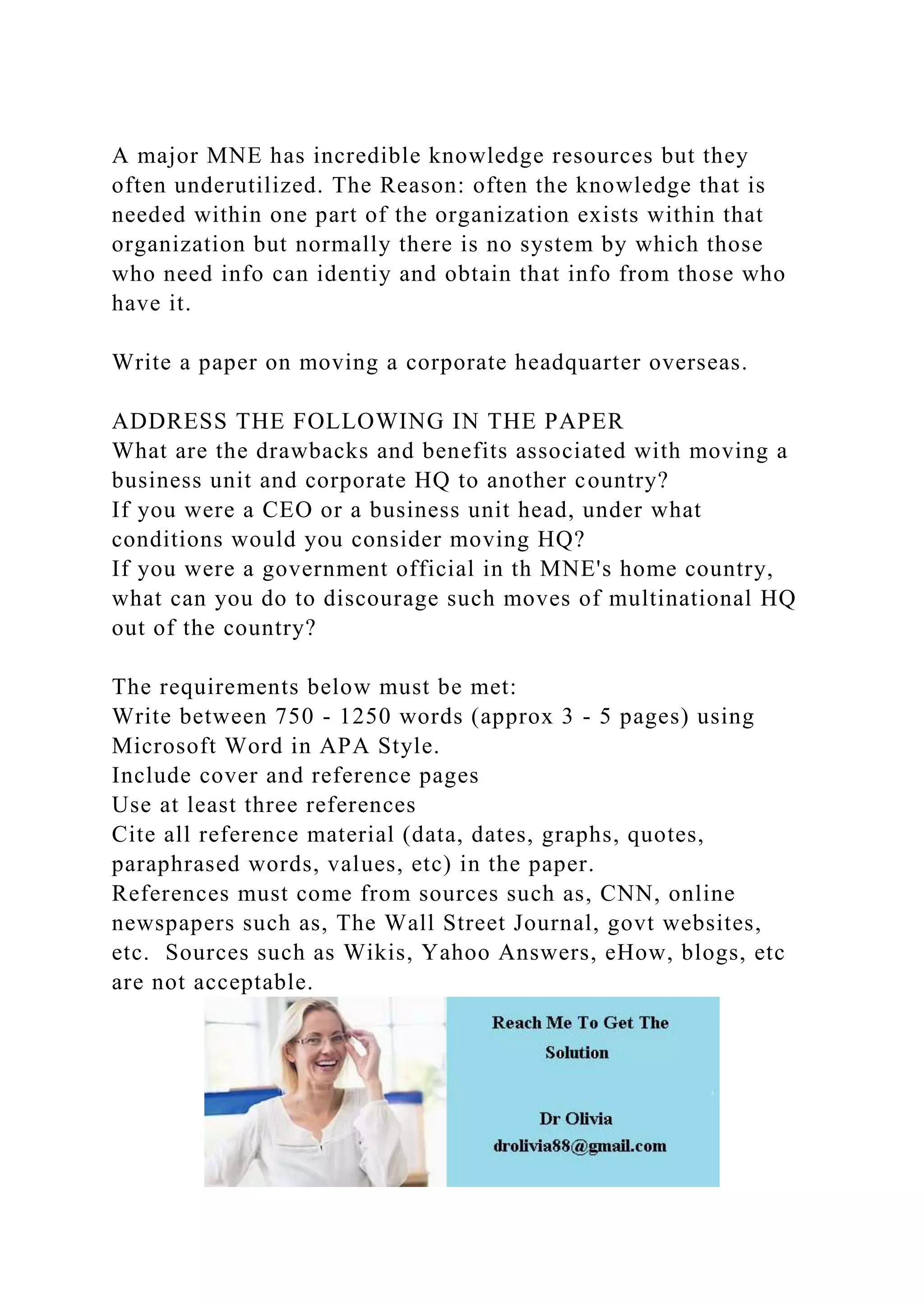 A major MNE has incredible knowledge resources but they
often underutilized. The Reason: often the knowledge that is
needed within one part of the organization exists within that
organization but normally there is no system by which those
who need info can identiy and obtain that info from those who
have it.
Write a paper on moving a corporate headquarter overseas.
ADDRESS THE FOLLOWING IN THE PAPER
What are the drawbacks and benefits associated with moving a
business unit and corporate HQ to another country?
If you were a CEO or a business unit head, under what
conditions would you consider moving HQ?
If you were a government official in th MNE's home country,
what can you do to discourage such moves of multinational HQ
out of the country?
The requirements below must be met:
Write between 750 - 1250 words (approx 3 - 5 pages) using
Microsoft Word in APA Style.
Include cover and reference pages
Use at least three references
Cite all reference material (data, dates, graphs, quotes,
paraphrased words, values, etc) in the paper.
References must come from sources such as, CNN, online
newspapers such as, The Wall Street Journal, govt websites,
etc. Sources such as Wikis, Yahoo Answers, eHow, blogs, etc
are not acceptable.