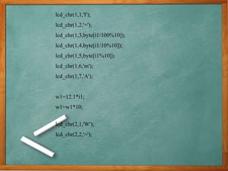 lcd_chr(1,1,'I');
lcd_chr(1,2,'=');
lcd_chr(1,3,byte[i1/100%10]);
lcd_chr(1,4,byte[i1/10%10]);
lcd_chr(1,5,byte[i1%10]);
lcd_chr(1,6,'m');
lcd_chr(1,7,'A');
w1=12.1*i1;
w1=w1*10;
lcd_chr(2,1,'W');
lcd_chr(2,2,'=');
 