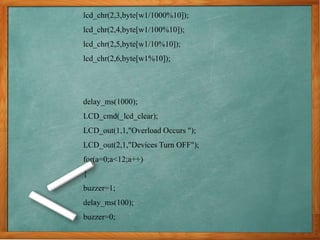 lcd_chr(2,3,byte[w1/1000%10]);
lcd_chr(2,4,byte[w1/100%10]);
lcd_chr(2,5,byte[w1/10%10]);
lcd_chr(2,6,byte[w1%10]);
delay_ms(1000);
LCD_cmd(_lcd_clear);
LCD_out(1,1,"Overload Occurs ");
LCD_out(2,1,"Devices Turn OFF");
for(a=0;a<12;a++)
{
buzzer=1;
delay_ms(100);
buzzer=0;
 