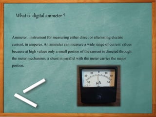 What is digital ammeter ?
Ammeter, instrument for measuring either direct or alternating electric
current, in amperes. An ammeter can measure a wide range of current values
because at high values only a small portion of the current is directed through
the meter mechanism; a shunt in parallel with the meter carries the major
portion.
 