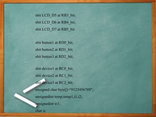 sbit LCD_D5 at RB3_bit;
sbit LCD_D6 at RB4_bit;
sbit LCD_D7 at RB5_bit
sbit button1 at RD0_bit;
sbit button2 at RD1_bit;
sbit button3 at RD2_bit;
sbit device1 at RC0_bit;
sbit device2 at RC1_bit;
sbit device3 at RC2_bit;
unsigned char byte[]="0123456789";
unsignedint temp,temp1,i1,i2;
unsignedint w1;
char a;
 