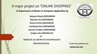 A major project on “ONLINE SHOPPING”
of Department of Master in Computer Application by
Satyajeet Nayak (2005289046)
Dipankar Das (2005289020)
Manasi Parida (2005266078)
Samikshya Sahu (2005289039)
Lipsarani Pradhan (2005289028)
Sangita Laha (2005266113)
Of
TRIDENT ACADEMY OF TECHNOLOGY
BHUBANESWAR Under the guidance of:
SIMANTIKA RAY
 