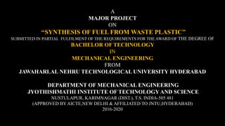 A
MAJOR PROJECT
ON
‘‘SYNTHESIS OF FUEL FROM WASTE PLASTIC’’
SUBMITTED IN PARTIAL FULFILMENT OF THE REQUIREMENTS FOR THE AWARD OF THE DEGREE OF
BACHELOR OF TECHNOLOGY
IN
MECHANICAL ENGINEERING
FROM
JAWAHARLAL NEHRU TECHNOLOGICAL UNIVERSITY HYDERABAD
DEPARTMENT OF MECHANICAL ENGINEERING
JYOTHISHMATHI INSTITUTE OF TECHNOLOGY AND SCIENCE
NUSTULAPUR, KARIMNAGAR (DIST.), T.S. INDIA-505 481
(APPROVED BY AICTE,NEW DELHI & AFFILIATED TO JNTU,HYDERABAD)
2016-2020
 
