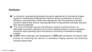 Photo by Pexels Photo by Pexels
Content Source Wikipedia
Conclusion
● In conclusion, developing lightweight encryption approaches for biomedical images
presents a multifaceted challenge that requires careful consideration of security,
efficiency, and practicality. While these approaches offer the potential to protect
sensitive medical data without imposing significant computational overhead, they also
face several challenges
● The trade-off between security and efficiency remains a central concern, as
lightweight encryption algorithms must strike a delicate balance to ensure adequate
protection while operating within the resource constraints of biomedical imaging
systems
● Despite these challenges, the development of lightweight encryption techniques holds
promise for enhancing the security of biomedical imaging systems and protecting
sensitive patient data.
 