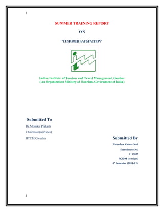 1
SUMMER TRAINING REPORT
ON
“CUSTOMERSATISFACTION”
Indian Institute of Tourism and Travel Management, Gwalior
(An Organization Ministry of Tourism, Government of India)
Submitted To
Dr.Monika Prakash
Chairmain(services)
IITTM Gwalior Submitted By
Narendra Kumar Koli
Enrollment No.
1113033
PGDM (services)
4th
Semester (2011-13)
1
 