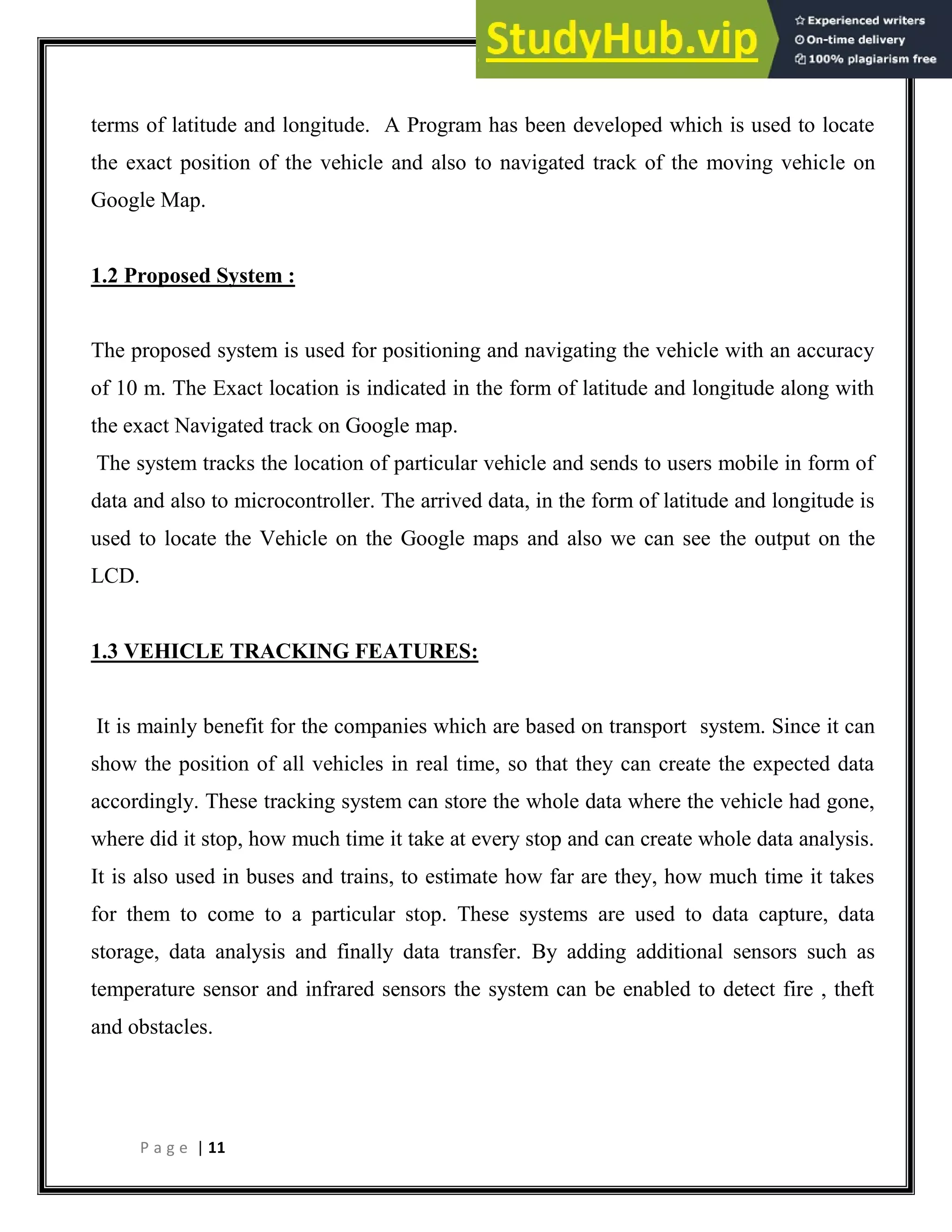 P a g e | 11
terms of latitude and longitude. A Program has been developed which is used to locate
the exact position of the vehicle and also to navigated track of the moving vehicle on
Google Map.
1.2 Proposed System :
The proposed system is used for positioning and navigating the vehicle with an accuracy
of 10 m. The Exact location is indicated in the form of latitude and longitude along with
the exact Navigated track on Google map.
The system tracks the location of particular vehicle and sends to users mobile in form of
data and also to microcontroller. The arrived data, in the form of latitude and longitude is
used to locate the Vehicle on the Google maps and also we can see the output on the
LCD.
1.3 VEHICLE TRACKING FEATURES:
It is mainly benefit for the companies which are based on transport system. Since it can
show the position of all vehicles in real time, so that they can create the expected data
accordingly. These tracking system can store the whole data where the vehicle had gone,
where did it stop, how much time it take at every stop and can create whole data analysis.
It is also used in buses and trains, to estimate how far are they, how much time it takes
for them to come to a particular stop. These systems are used to data capture, data
storage, data analysis and finally data transfer. By adding additional sensors such as
temperature sensor and infrared sensors the system can be enabled to detect fire , theft
and obstacles.
 