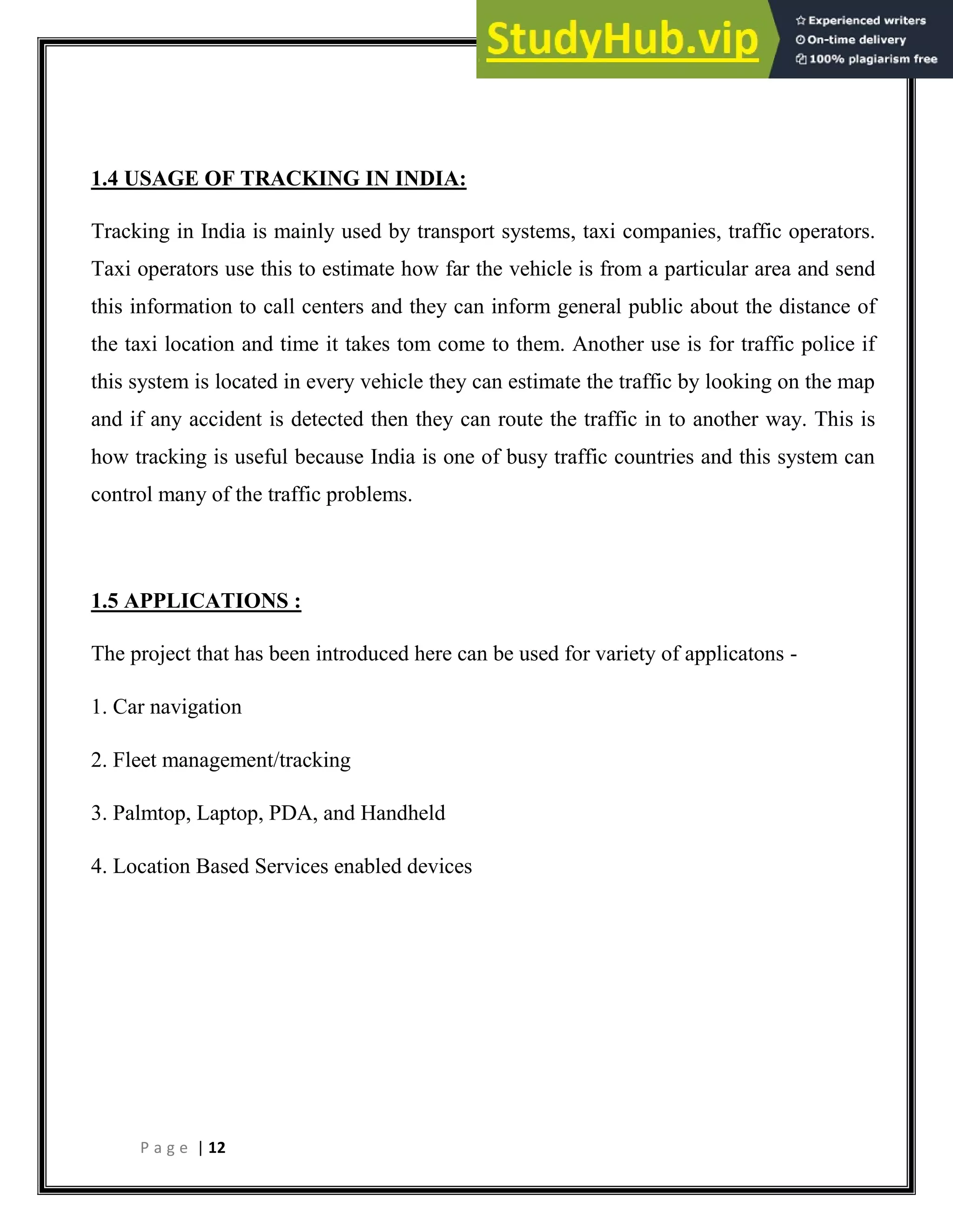 P a g e | 12
1.4 USAGE OF TRACKING IN INDIA:
Tracking in India is mainly used by transport systems, taxi companies, traffic operators.
Taxi operators use this to estimate how far the vehicle is from a particular area and send
this information to call centers and they can inform general public about the distance of
the taxi location and time it takes tom come to them. Another use is for traffic police if
this system is located in every vehicle they can estimate the traffic by looking on the map
and if any accident is detected then they can route the traffic in to another way. This is
how tracking is useful because India is one of busy traffic countries and this system can
control many of the traffic problems.
1.5 APPLICATIONS :
The project that has been introduced here can be used for variety of applicatons -
1. Car navigation
2. Fleet management/tracking
3. Palmtop, Laptop, PDA, and Handheld
4. Location Based Services enabled devices
 