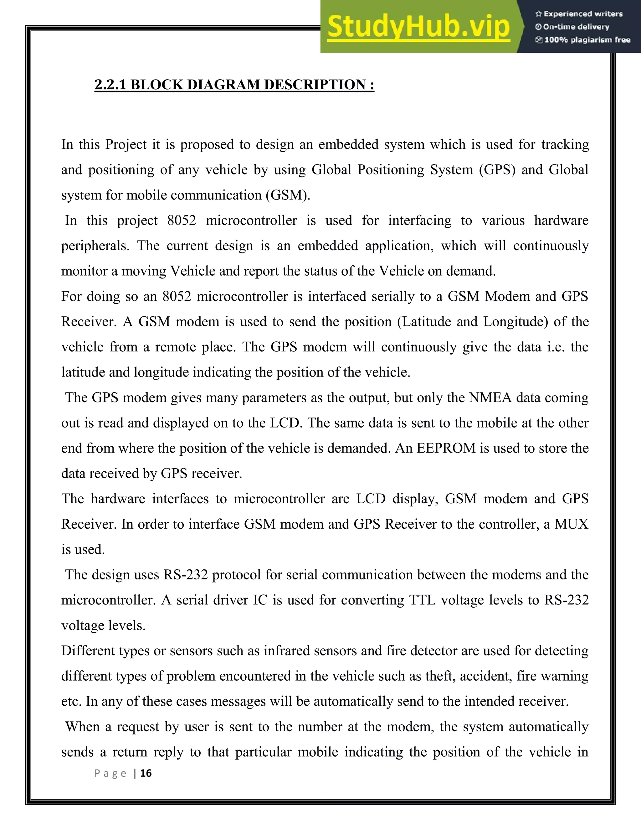 P a g e | 16
2.2.1 BLOCK DIAGRAM DESCRIPTION :
In this Project it is proposed to design an embedded system which is used for tracking
and positioning of any vehicle by using Global Positioning System (GPS) and Global
system for mobile communication (GSM).
In this project 8052 microcontroller is used for interfacing to various hardware
peripherals. The current design is an embedded application, which will continuously
monitor a moving Vehicle and report the status of the Vehicle on demand.
For doing so an 8052 microcontroller is interfaced serially to a GSM Modem and GPS
Receiver. A GSM modem is used to send the position (Latitude and Longitude) of the
vehicle from a remote place. The GPS modem will continuously give the data i.e. the
latitude and longitude indicating the position of the vehicle.
The GPS modem gives many parameters as the output, but only the NMEA data coming
out is read and displayed on to the LCD. The same data is sent to the mobile at the other
end from where the position of the vehicle is demanded. An EEPROM is used to store the
data received by GPS receiver.
The hardware interfaces to microcontroller are LCD display, GSM modem and GPS
Receiver. In order to interface GSM modem and GPS Receiver to the controller, a MUX
is used.
The design uses RS-232 protocol for serial communication between the modems and the
microcontroller. A serial driver IC is used for converting TTL voltage levels to RS-232
voltage levels.
Different types or sensors such as infrared sensors and fire detector are used for detecting
different types of problem encountered in the vehicle such as theft, accident, fire warning
etc. In any of these cases messages will be automatically send to the intended receiver.
When a request by user is sent to the number at the modem, the system automatically
sends a return reply to that particular mobile indicating the position of the vehicle in
 