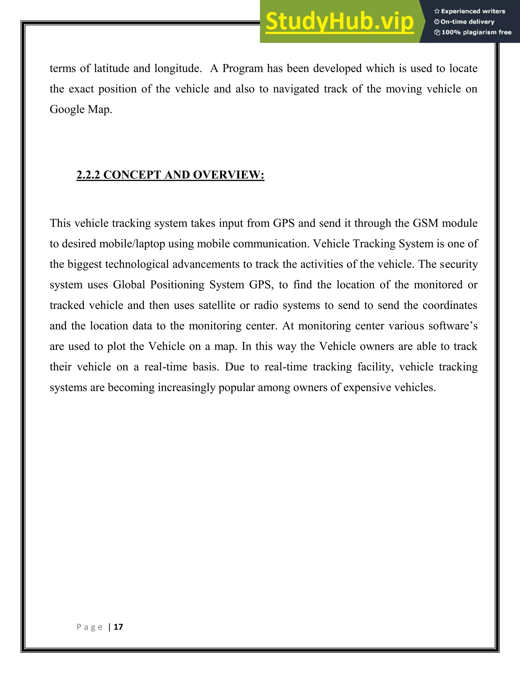 P a g e | 17
terms of latitude and longitude. A Program has been developed which is used to locate
the exact position of the vehicle and also to navigated track of the moving vehicle on
Google Map.
2.2.2 CONCEPT AND OVERVIEW:
This vehicle tracking system takes input from GPS and send it through the GSM module
to desired mobile/laptop using mobile communication. Vehicle Tracking System is one of
the biggest technological advancements to track the activities of the vehicle. The security
system uses Global Positioning System GPS, to find the location of the monitored or
tracked vehicle and then uses satellite or radio systems to send to send the coordinates
and the location data to the monitoring center. At monitoring center various software’s
are used to plot the Vehicle on a map. In this way the Vehicle owners are able to track
their vehicle on a real-time basis. Due to real-time tracking facility, vehicle tracking
systems are becoming increasingly popular among owners of expensive vehicles.
 