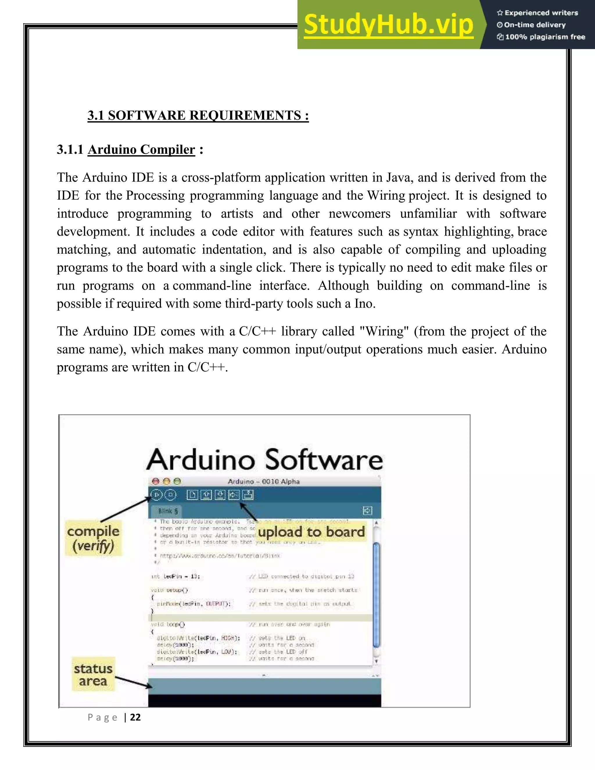 P a g e | 22
3.1 SOFTWARE REQUIREMENTS :
3.1.1 Arduino Compiler :
The Arduino IDE is a cross-platform application written in Java, and is derived from the
IDE for the Processing programming language and the Wiring project. It is designed to
introduce programming to artists and other newcomers unfamiliar with software
development. It includes a code editor with features such as syntax highlighting, brace
matching, and automatic indentation, and is also capable of compiling and uploading
programs to the board with a single click. There is typically no need to edit make files or
run programs on a command-line interface. Although building on command-line is
possible if required with some third-party tools such a Ino.
The Arduino IDE comes with a C/C++ library called "Wiring" (from the project of the
same name), which makes many common input/output operations much easier. Arduino
programs are written in C/C++.
 