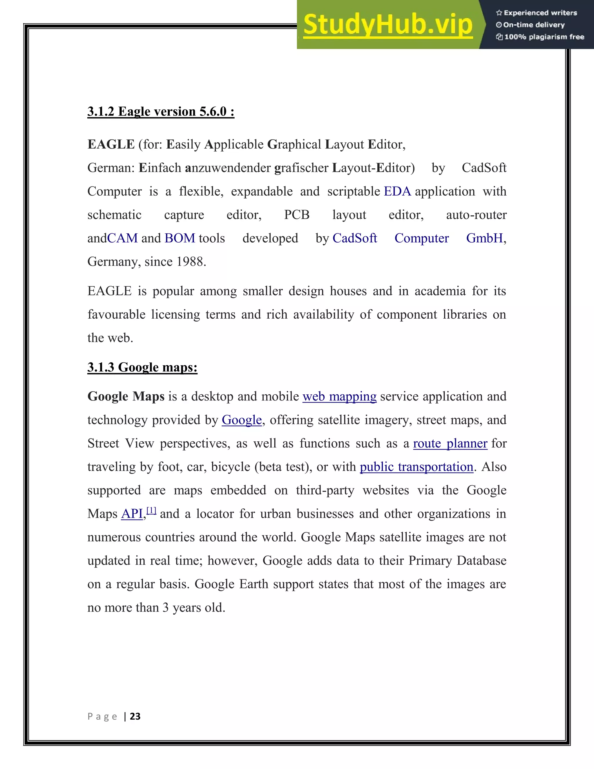 P a g e | 23
3.1.2 Eagle version 5.6.0 :
EAGLE (for: Easily Applicable Graphical Layout Editor,
German: Einfach anzuwendender grafischer Layout-Editor) by CadSoft
Computer is a flexible, expandable and scriptable EDA application with
schematic capture editor, PCB layout editor, auto-router
andCAM and BOM tools developed by CadSoft Computer GmbH,
Germany, since 1988.
EAGLE is popular among smaller design houses and in academia for its
favourable licensing terms and rich availability of component libraries on
the web.
3.1.3 Google maps:
Google Maps is a desktop and mobile web mapping service application and
technology provided by Google, offering satellite imagery, street maps, and
Street View perspectives, as well as functions such as a route planner for
traveling by foot, car, bicycle (beta test), or with public transportation. Also
supported are maps embedded on third-party websites via the Google
Maps API,[1]
and a locator for urban businesses and other organizations in
numerous countries around the world. Google Maps satellite images are not
updated in real time; however, Google adds data to their Primary Database
on a regular basis. Google Earth support states that most of the images are
no more than 3 years old.
 