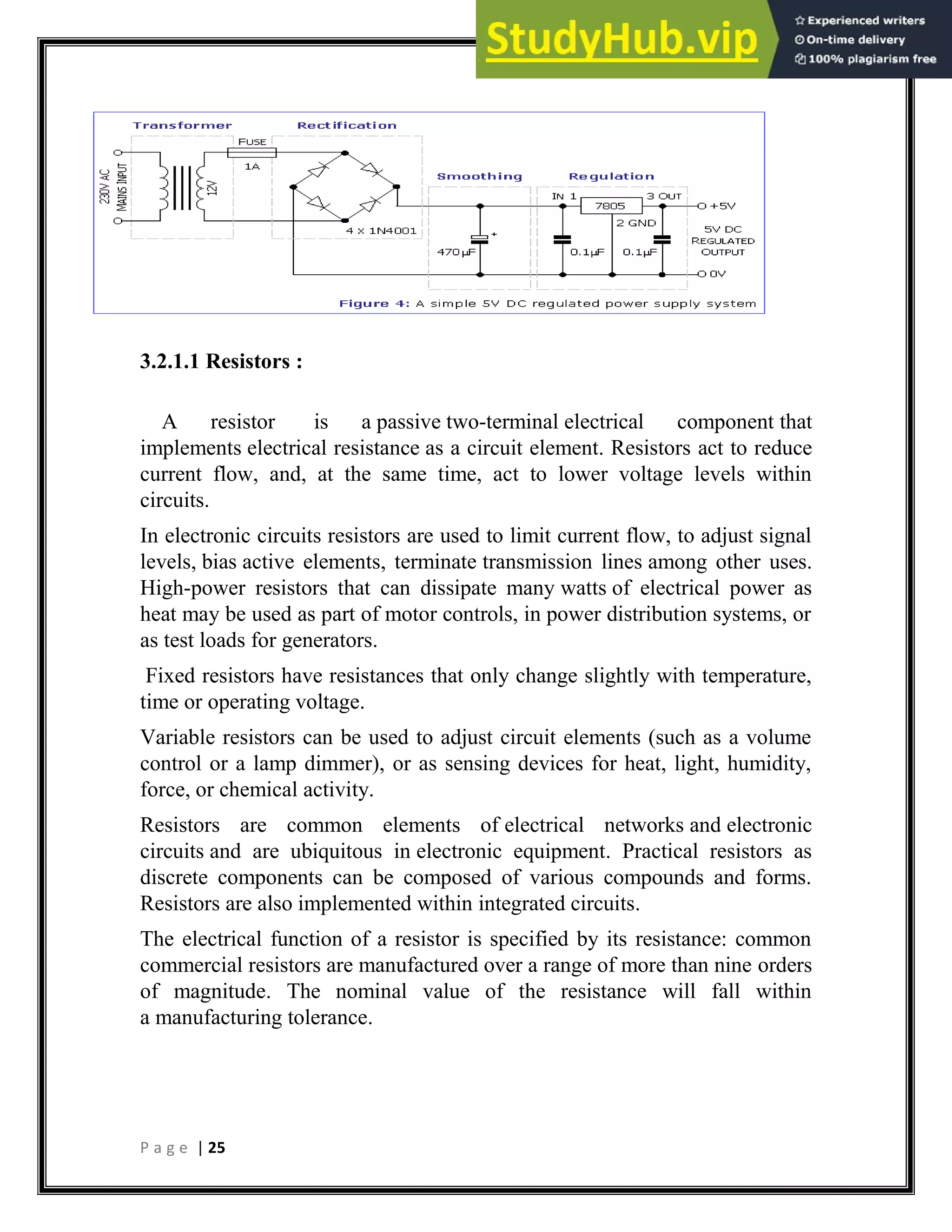 P a g e | 25
3.2.1.1 Resistors :
A resistor is a passive two-terminal electrical component that
implements electrical resistance as a circuit element. Resistors act to reduce
current flow, and, at the same time, act to lower voltage levels within
circuits.
In electronic circuits resistors are used to limit current flow, to adjust signal
levels, bias active elements, terminate transmission lines among other uses.
High-power resistors that can dissipate many watts of electrical power as
heat may be used as part of motor controls, in power distribution systems, or
as test loads for generators.
Fixed resistors have resistances that only change slightly with temperature,
time or operating voltage.
Variable resistors can be used to adjust circuit elements (such as a volume
control or a lamp dimmer), or as sensing devices for heat, light, humidity,
force, or chemical activity.
Resistors are common elements of electrical networks and electronic
circuits and are ubiquitous in electronic equipment. Practical resistors as
discrete components can be composed of various compounds and forms.
Resistors are also implemented within integrated circuits.
The electrical function of a resistor is specified by its resistance: common
commercial resistors are manufactured over a range of more than nine orders
of magnitude. The nominal value of the resistance will fall within
a manufacturing tolerance.
 
