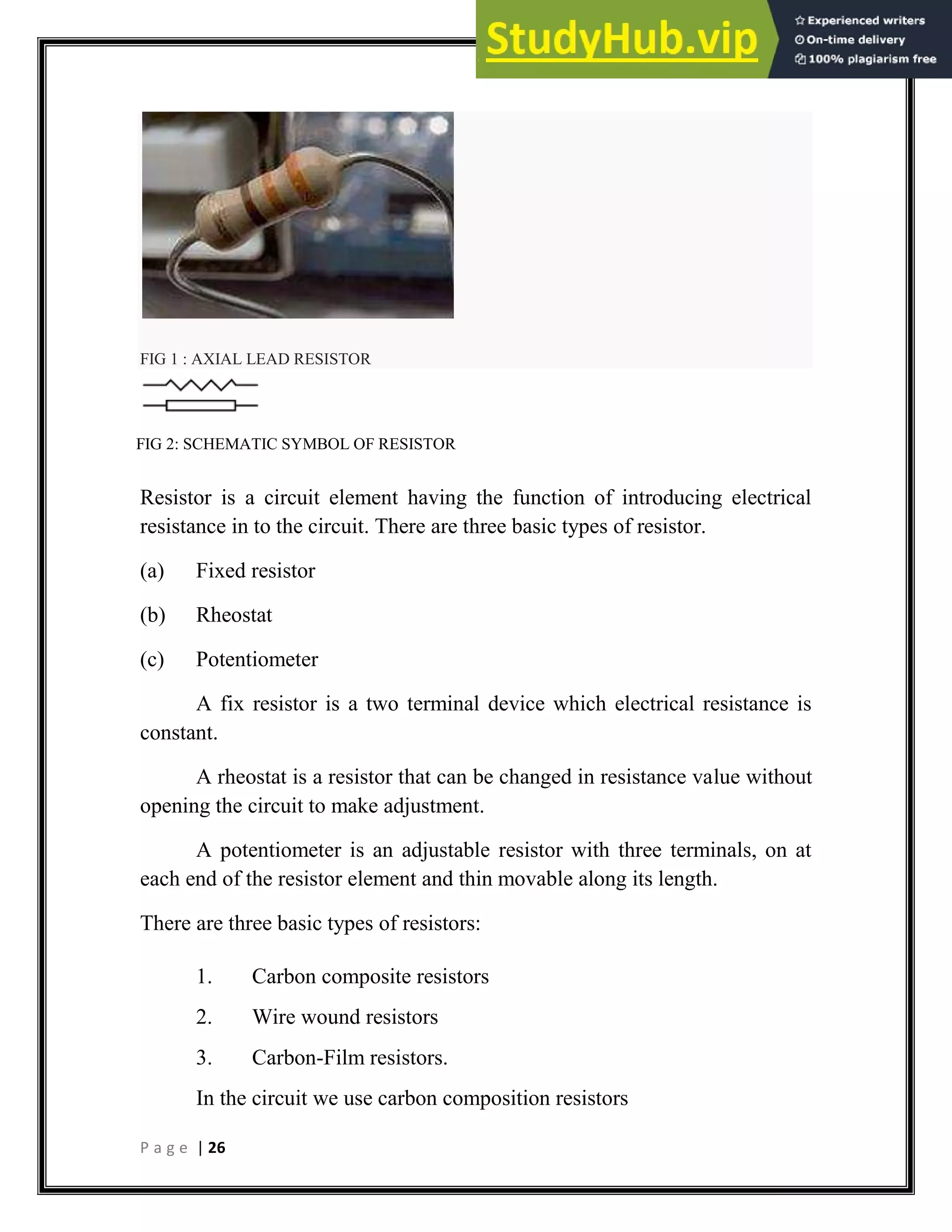 P a g e | 26
FIG 1 : AXIAL LEAD RESISTOR
FIG 2: SCHEMATIC SYMBOL OF RESISTOR
Resistor is a circuit element having the function of introducing electrical
resistance in to the circuit. There are three basic types of resistor.
(a) Fixed resistor
(b) Rheostat
(c) Potentiometer
A fix resistor is a two terminal device which electrical resistance is
constant.
A rheostat is a resistor that can be changed in resistance value without
opening the circuit to make adjustment.
A potentiometer is an adjustable resistor with three terminals, on at
each end of the resistor element and thin movable along its length.
There are three basic types of resistors:
1. Carbon composite resistors
2. Wire wound resistors
3. Carbon-Film resistors.
In the circuit we use carbon composition resistors
 