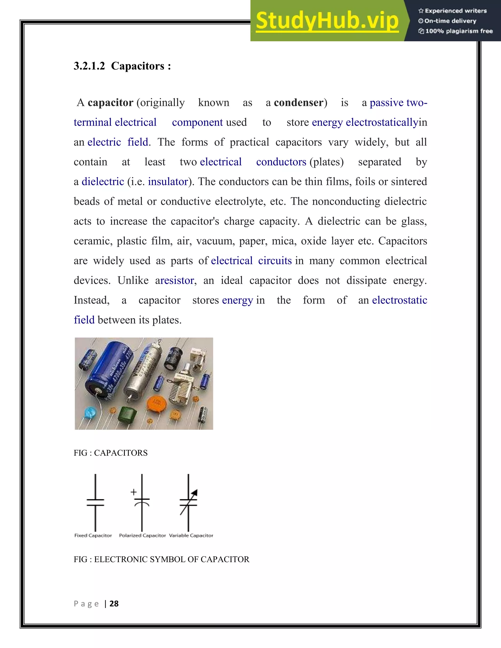 P a g e | 28
3.2.1.2 Capacitors :
A capacitor (originally known as a condenser) is a passive two-
terminal electrical component used to store energy electrostaticallyin
an electric field. The forms of practical capacitors vary widely, but all
contain at least two electrical conductors (plates) separated by
a dielectric (i.e. insulator). The conductors can be thin films, foils or sintered
beads of metal or conductive electrolyte, etc. The nonconducting dielectric
acts to increase the capacitor's charge capacity. A dielectric can be glass,
ceramic, plastic film, air, vacuum, paper, mica, oxide layer etc. Capacitors
are widely used as parts of electrical circuits in many common electrical
devices. Unlike aresistor, an ideal capacitor does not dissipate energy.
Instead, a capacitor stores energy in the form of an electrostatic
field between its plates.
FIG : CAPACITORS
FIG : ELECTRONIC SYMBOL OF CAPACITOR
 