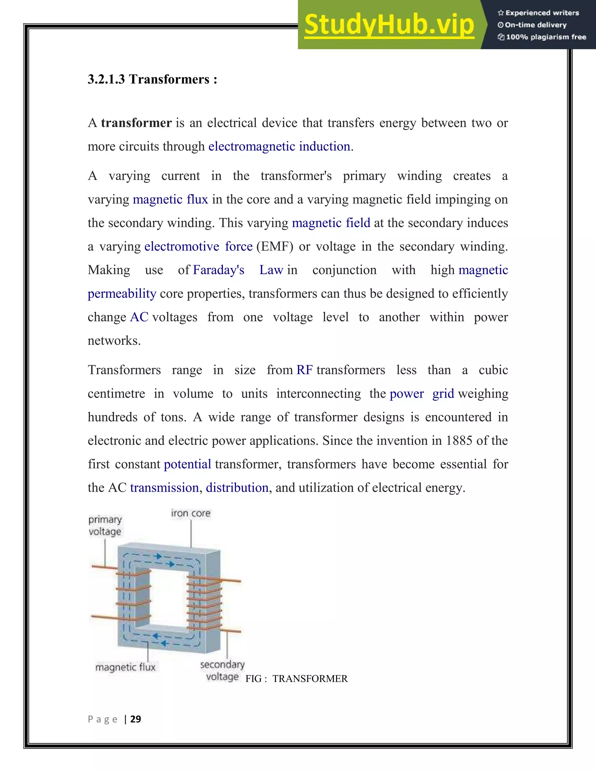 P a g e | 29
3.2.1.3 Transformers :
A transformer is an electrical device that transfers energy between two or
more circuits through electromagnetic induction.
A varying current in the transformer's primary winding creates a
varying magnetic flux in the core and a varying magnetic field impinging on
the secondary winding. This varying magnetic field at the secondary induces
a varying electromotive force (EMF) or voltage in the secondary winding.
Making use of Faraday's Law in conjunction with high magnetic
permeability core properties, transformers can thus be designed to efficiently
change AC voltages from one voltage level to another within power
networks.
Transformers range in size from RF transformers less than a cubic
centimetre in volume to units interconnecting the power grid weighing
hundreds of tons. A wide range of transformer designs is encountered in
electronic and electric power applications. Since the invention in 1885 of the
first constant potential transformer, transformers have become essential for
the AC transmission, distribution, and utilization of electrical energy.
FIG : TRANSFORMER
 