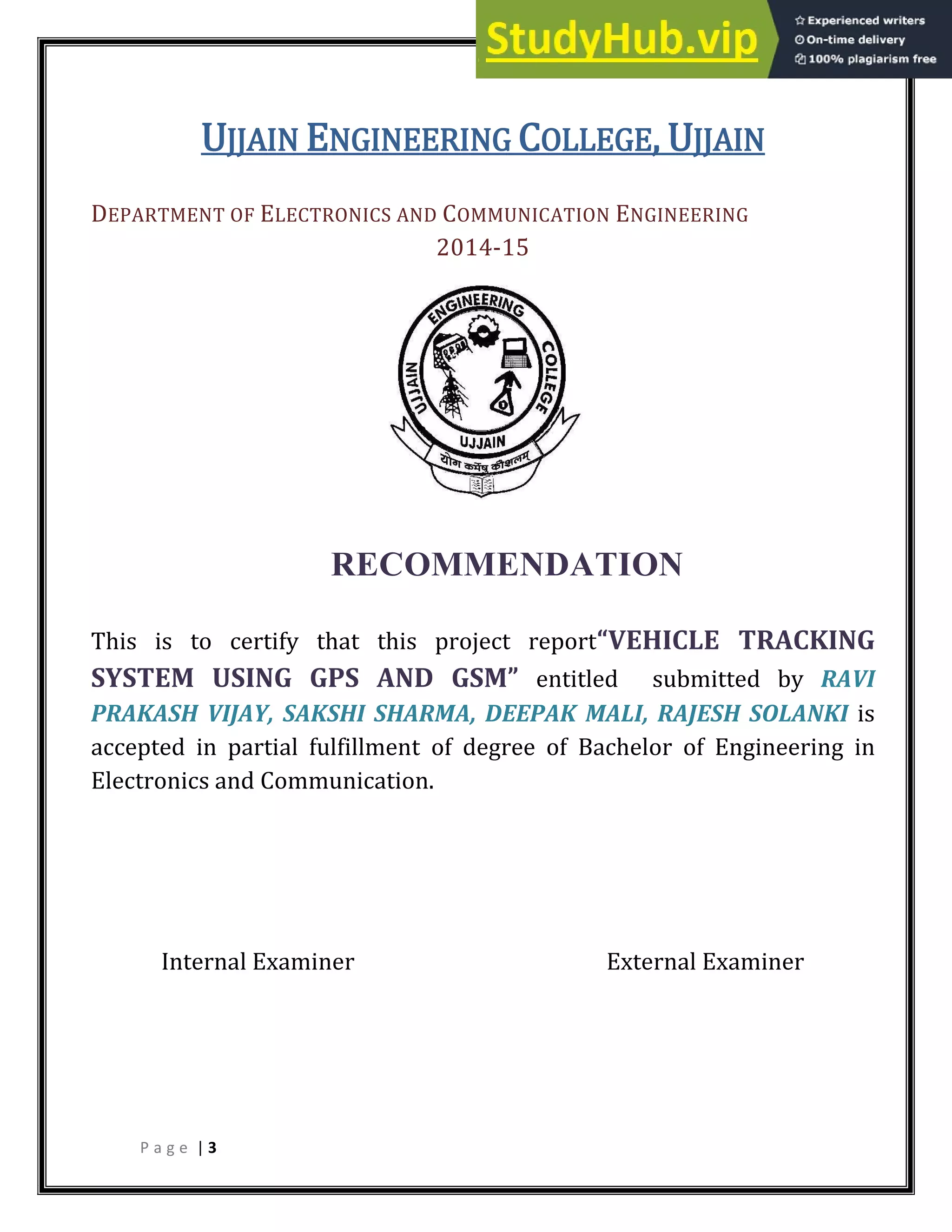 P a g e | 3
UJJAIN ENGINEERING COLLEGE, UJJAIN
DEPARTMENT OF ELECTRONICS AND COMMUNICATION ENGINEERING
2014-15
RECOMMENDATION
This is to certify that this project report VEHICLE TRACKING
SYSTEM USING GPS AND GSM entitled submitted by RAVI
PRAKASH VIJAY, SAKSHI SHARMA, DEEPAK MALI, RAJESH SOLANKI is
accepted in partial fulfillment of degree of Bachelor of Engineering in
Electronics and Communication.
Internal Examiner External Examiner
 