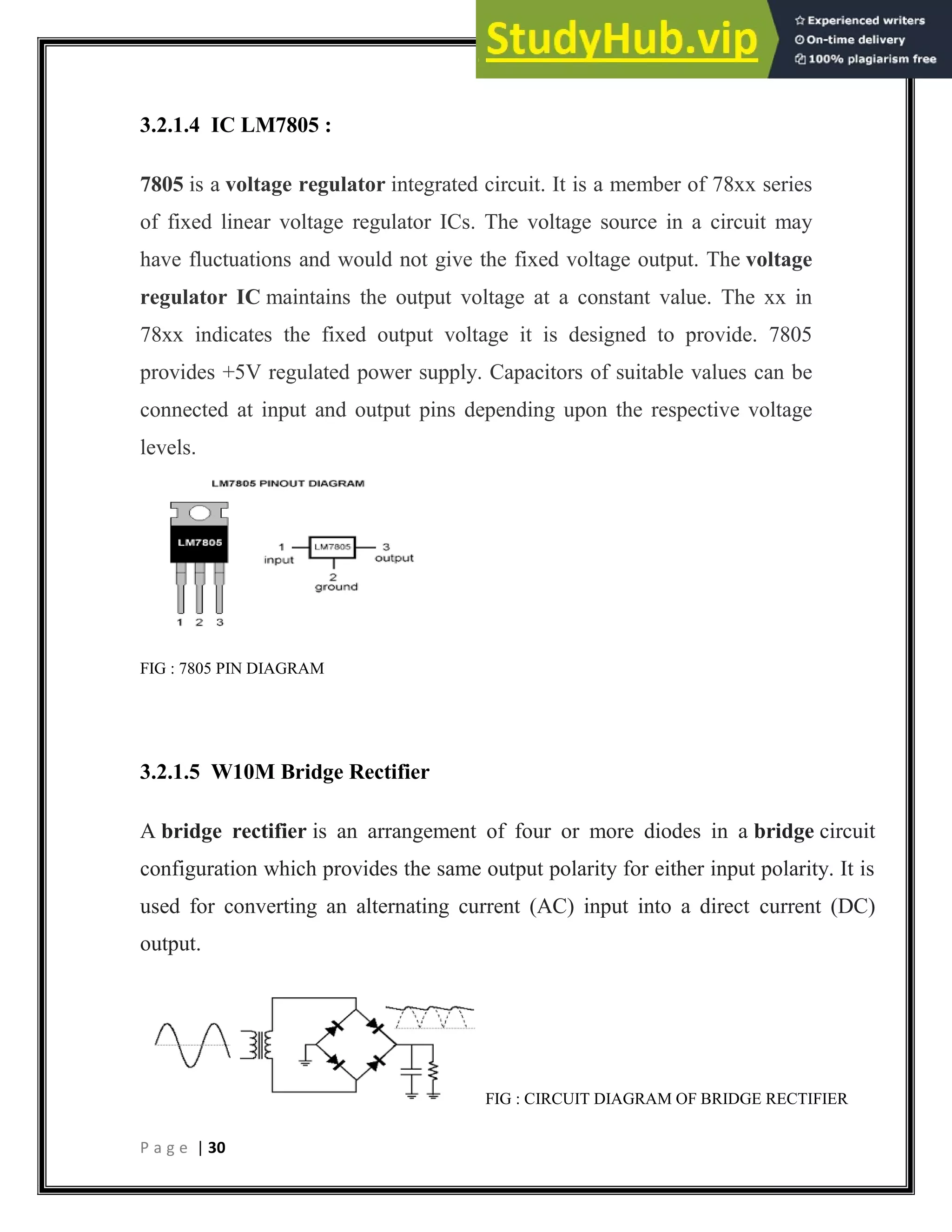 P a g e | 30
3.2.1.4 IC LM7805 :
7805 is a voltage regulator integrated circuit. It is a member of 78xx series
of fixed linear voltage regulator ICs. The voltage source in a circuit may
have fluctuations and would not give the fixed voltage output. The voltage
regulator IC maintains the output voltage at a constant value. The xx in
78xx indicates the fixed output voltage it is designed to provide. 7805
provides +5V regulated power supply. Capacitors of suitable values can be
connected at input and output pins depending upon the respective voltage
levels.
FIG : 7805 PIN DIAGRAM
3.2.1.5 W10M Bridge Rectifier
A bridge rectifier is an arrangement of four or more diodes in a bridge circuit
configuration which provides the same output polarity for either input polarity. It is
used for converting an alternating current (AC) input into a direct current (DC)
output.
FIG : CIRCUIT DIAGRAM OF BRIDGE RECTIFIER
 