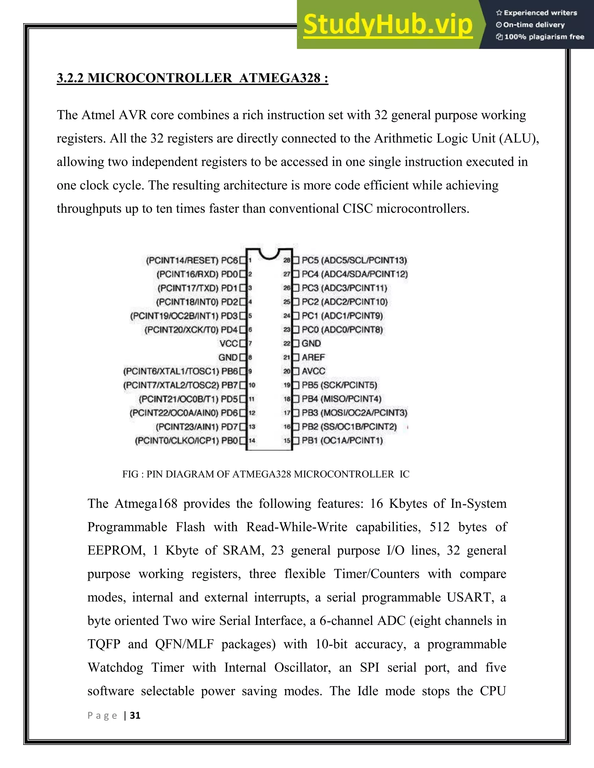 P a g e | 31
3.2.2 MICROCONTROLLER ATMEGA328 :
The Atmel AVR core combines a rich instruction set with 32 general purpose working
registers. All the 32 registers are directly connected to the Arithmetic Logic Unit (ALU),
allowing two independent registers to be accessed in one single instruction executed in
one clock cycle. The resulting architecture is more code efficient while achieving
throughputs up to ten times faster than conventional CISC microcontrollers.
FIG : PIN DIAGRAM OF ATMEGA328 MICROCONTROLLER IC
The Atmega168 provides the following features: 16 Kbytes of In-System
Programmable Flash with Read-While-Write capabilities, 512 bytes of
EEPROM, 1 Kbyte of SRAM, 23 general purpose I/O lines, 32 general
purpose working registers, three flexible Timer/Counters with compare
modes, internal and external interrupts, a serial programmable USART, a
byte oriented Two wire Serial Interface, a 6-channel ADC (eight channels in
TQFP and QFN/MLF packages) with 10-bit accuracy, a programmable
Watchdog Timer with Internal Oscillator, an SPI serial port, and five
software selectable power saving modes. The Idle mode stops the CPU
 