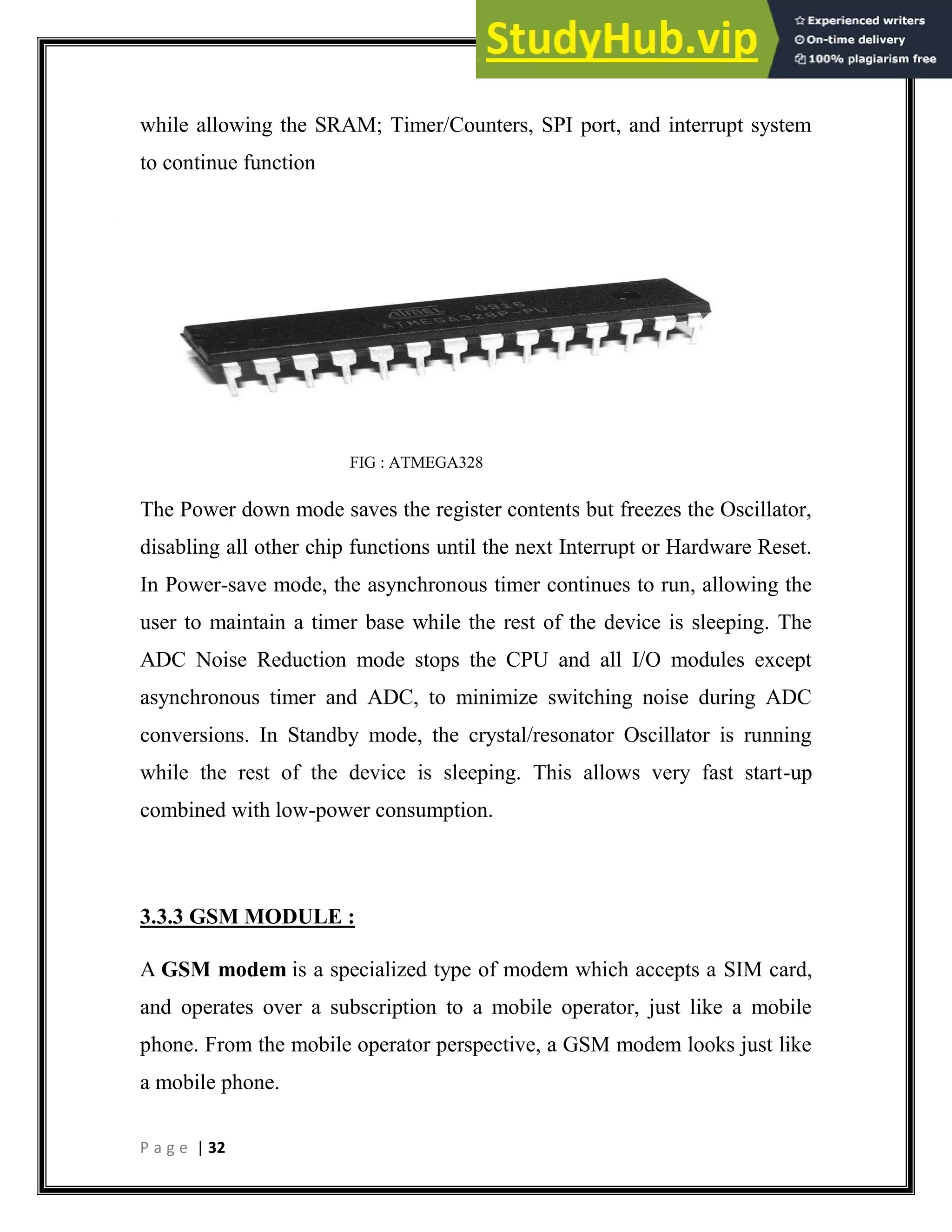 P a g e | 32
while allowing the SRAM; Timer/Counters, SPI port, and interrupt system
to continue function
FIG : ATMEGA328
The Power down mode saves the register contents but freezes the Oscillator,
disabling all other chip functions until the next Interrupt or Hardware Reset.
In Power-save mode, the asynchronous timer continues to run, allowing the
user to maintain a timer base while the rest of the device is sleeping. The
ADC Noise Reduction mode stops the CPU and all I/O modules except
asynchronous timer and ADC, to minimize switching noise during ADC
conversions. In Standby mode, the crystal/resonator Oscillator is running
while the rest of the device is sleeping. This allows very fast start-up
combined with low-power consumption.
3.3.3 GSM MODULE :
A GSM modem is a specialized type of modem which accepts a SIM card,
and operates over a subscription to a mobile operator, just like a mobile
phone. From the mobile operator perspective, a GSM modem looks just like
a mobile phone.
 